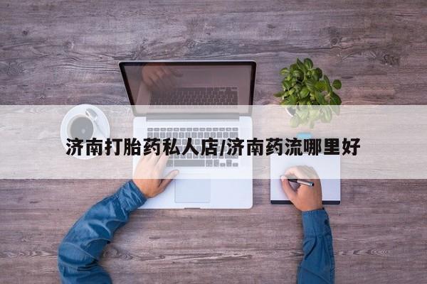 打胎药/堕胎药/流产药私人联系微信济南打胎药私人店/济南药流哪里好